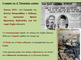 Ιούνιος 1914 : στο Σεράγεβο της
Βοσνίας δολοφονήθηκε ο διάδοχος
του αυστριακού θρόνου
Φραγκίσκος Φερδινάνδος από ένα
νεαρό Σέρβο εθνικιστή
Η αφορμή του Α’ Παγκοσμίου πολέμου
Η Αυστροουγγαρία κήρυξε τον πόλεμο στη Σερβία (Ιούλιος
1914) και η Γερμανία τάχθηκε στο πλευρό της
Η Ρωσία και η Γαλλία εκδήλωσαν τη συμπαράστασή τους στη
Σερβία.
Λίγο αργότερα μπήκε στον πόλεμο η Βρετανία με την Αντάντ
και η Οθωμανική αυτοκρατορία με τις Κεντρικές δυνάμεις
 