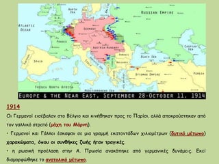 1914
Οι Γερμανοί εισέβαλαν στο Βέλγιο και κινήθηκαν προς το Παρίσι, αλλά αποκρούστηκαν από
τον γαλλικό στρατό (μάχη του Μάρνη).
• Γερμανοί και Γάλλοι έσκαψαν σε μια γραμμή εκατοντάδων χιλιομέτρων (δυτικό μέτωπο)
χαρακώματα, όπου οι συνθήκες ζωής ήταν τραγικές.
• η ρωσική προέλαση στην Α. Πρωσία ανακόπηκε από γερμανικές δυνάμεις. Εκεί
διαμορφώθηκε το ανατολικό μέτωπο.
 