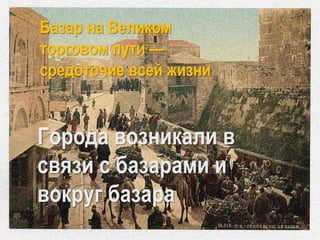 Базар на Великом
торговом пути —
средоточие всей жизни
Города возникали в
связи с базарами и
вокруг базара
 