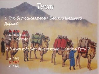 Тест
1. Кто был основателем Великой Шелковой
Дороги?
a) Ву Ди
b) Чжан Цзянь
c) К. Рихтгофен
2. В каком году было дано название “Шелковый Путь” ?
a) 1878
b) 1877
c) 1876
 