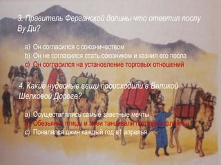 3. Правитель Ферганской долины что ответил послу
Ву Ди?
a) Он согласился с союзничеством
b) Он не согласился стать союзником и казнил его посла
c) Он согласился на установление торговых отношений
4. Какие чудесные вещи происходили в Великой
Шелковой Дороге?
a) Осуществлялись самые заветные мечты
b) Обезьяны, птицы и змеи танцевали под звуки флейты
c) Появлялся джин каждый год в1 апрелья
 
