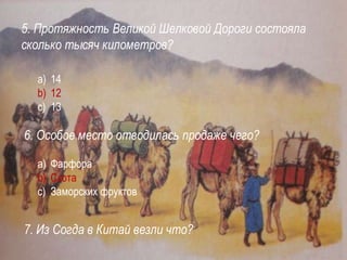5. Протяжность Великой Шелковой Дороги состояла
сколько тысяч километров?
a) 14
b) 12
c) 13
6. Особое место отводилась продаже чего?
a) Фарфора
b) Скота
c) Заморских фруктов
7. Из Согда в Китай везли что?
 