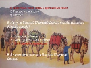 a) Шерстяные ткани, ковры и драгоценные камни
b) Пародистых лошадей
c) Лазурит
8. На пути Великой Шелковой Дороги находились какие
древние города?
a) Самарканд и бухара
b) Мерв, Дунхуан, Сиан и Яркенд
c) а и b варианты правильные
9. В каком веке возникла Великая Шелковая
Дорога?
 