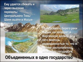 Ему удается сбежать и
через высокие
перевалы
Центрального Тянь-
Шаня выйти в Иссык-
Кулью
Пройдя вдоль берега реки
Нарын, он попадает в
Ферганскую долину. Для
него явилось
неожиданностью то, что в
долине располагалось
множество государств,
Объединенных в одно государство
 