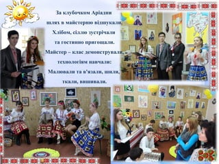 За клубочком Аріадни
шлях в майстерню відшукали,
Хлібом, сіллю зустрічали
та гостинно пригощали.
Майстер – клас демонстрували,
технологіям навчали:
Малювали та в'язали, шили,
ткали, вишивали.
 