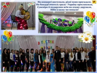 На концерті виступали, різні мови пригадали,
На бандурі вчитель грала - Україну прославляла,
Сувеніри й подарунки всім на згадку дарували,
Ніби в казку ми попали!
 
