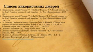 1. Енциклопедія історії України: Т. 4: Ка-Ком / Редкол.: В. А. Смолій (голова) та
ін. НАН України. Інститут історії України. - К.: В-во «Наукова думка», 2007. -
528 с.
2. Енциклопедія історії України: Т. 6: Ла-Мі / Редкол.: В. А. Смолій (голова) та
ін. НАН України. Інститут історії України. - К.: В-во «Наукова думка», 2009. -
790 с.: іл.
3. З "Літопису Самійла Величка" 1720 року / [пер. В. Шевчук] // Тисяча років
української суспільно-політичної думки : у 9 т. – К., 2001. – Т. 3, кн. 2 :
(Остання чверть ХVII – початок ХVIII ст.). – С. 317-318.
4. Літопис Самовидця. – К. : Наук. думка, 1971. – 208 c.
5. Літопис гадяцького полковника Григорія Грабянки. – К. : Т-во “Знання”
України, 1992. – 192 с.
6. Величко С. Літопис / Самійло Величко. – К. : Дніпро, 1991. – Т. 1 – 2.
7. Літописи [Електронний ресурс]. – Режим доступу :
http://izbornyk.org.ua/links/inlitop.htm
Список використаних джерел
 