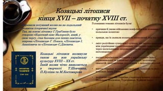 Козацькі літописи
кінця XVII – початку XVIII ст.
Справили потужний вплив на на подальший
розвиток історичної науки
Так, на основі літопису Г.Граб’янки було
створено «Короткий опис Малоросії», який, у
свою чергу, став базовим для інших пам’яток,
зокрема «Літописця» Г. Покаса, «Літописця» І.
Ананієвича та «Літописця» С.Дівовича.
Козацькі літописи вплинули
також на всю українську
культуру XVIII – ХХ ст.
Їхній вплив чітко виявляється
в творчості Т.Шевченка,
П.Куліша та М.Костомарова
Головними темами літописів були:
• причини й умови військових конфліктів між козаками і
польською шляхтою;
• кривди, що їх зазнали козаки та посполитий люд від поляк
• зміст релігійних суперечок і сутичок, які масово виникали
між українцями-православними і поляками-католиками
через насильницьке запровадження на українських земля
католицизму;
• постаті українських гетьманів з висвітленням їхньої
державницької та військової діяльності, політичних
симпатій, національних переконань і людських якостей;
• життя і героїчні подвиги запорозького козацтва та його
кошового Івана Сірка;
• політичні стосунки України з територіальними сусідами –
Польщею, Московією, Туреччиною, Кримом тощо.
 