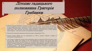 Літопис гадяцького
полковника Григорія
Грабянки
 «Літопис Григорія Грабянки", козацького старшини, який у 1730 р став гадяцьким полковником.
За ним закріпилася назва "козацького літопису". Але така назва - досить умовна, бо цей твір є
складною, багатоплановою композицією, в якій поєднуються характеристики історичних діячів,
описи подій - битв, повстань, змов тощо, окремі документи, тлумачення тих чи інших періодів
життя України - і яка надто далека від традиційної літописної форми.
 Літопис був написаний церковнослов'янською мовою, завершений 1710 р.
 Загалом літопис обіймає час від стародавності до 1709 р, падіння І Мазепи І вибору на
гетьманство І Скоропадського.
 Але головна І найбільша частина твору присвячена війні під проводом Б Хмельницького, текст
про цю війну займає 123 сторінки (з усіх 157) Наприкінці подається лише реєстр подій без
подробиць На початку йде роз'яснення, що козацький народ походить від скіфів-хозарів Далі
коротко передано Історію Русі, й завоювання поляками, перетворення з царства в князівство, а
останнього - у воєводство Розповідається про Петра Конашевича-Сагайдачного, а з періоду після
Б Хмельницького - про Івана Брюховецького, І Самойловича Гетьман Б Хмельницький
зображений як національний герой.
 