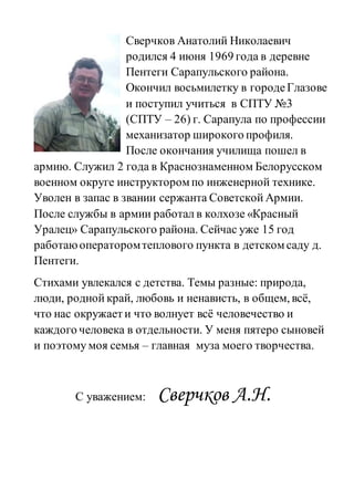 Сверчков Анатолий Николаевич
родился 4 июня 1969 года в деревне
Пентеги Сарапульского района.
Окончил восьмилетку в городеГлазове
и поступил учиться в СПТУ №3
(СПТУ – 26) г. Сарапула по профессии
механизатор широкого профиля.
После окончания училища пошел в
армию. Служил 2 года в Краснознаменном Белорусском
военном округе инструкторомпо инженерной технике.
Уволен в запас в звании сержанта Советской Армии.
После службы в армии работал в колхозе «Красный
Уралец» Сарапульского района. Сейчас уже 15 год
работаюоператоромтеплового пункта в детскомсаду д.
Пентеги.
Стихами увлекался с детства. Темы разные: природа,
люди, родной край, любовь и ненависть, в общем, всё,
что нас окружает и что волнует всё человечество и
каждого человека в отдельности. У меня пятеро сыновей
и поэтому моя семья – главная муза моего творчества.
С уважением: Сверчков А.Н.
 