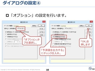 Copyright © 2015 Social Survey Research Information. All Rights Reserved.
ダイアログの設定④
10
「オプション」の設定を行います。
「予測値を出力する」
にチェックを入れ、
「オプション」タ
ブを選択し、 「OK」を
押します
 