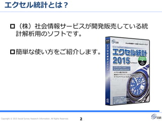 Copyright © 2015 Social Survey Research Information. All Rights Reserved.
エクセル統計とは？
2
（株）社会情報サービスが開発販売している統
計解析用のソフトです。
簡単な使い方をご紹介します。
2016年2月14日に
新バージョンを発売しました！
 