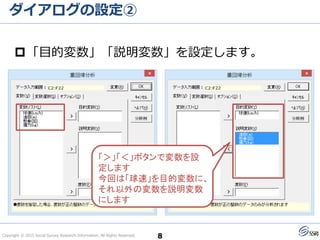 Copyright © 2015 Social Survey Research Information. All Rights Reserved.
ダイアログの設定②
8
「目的変数」「説明変数」を設定します。
「＞」「＜」ボタンで変数を設
定します
今回は「球速」を目的変数に、
それ以外の変数を説明変数
にします
 