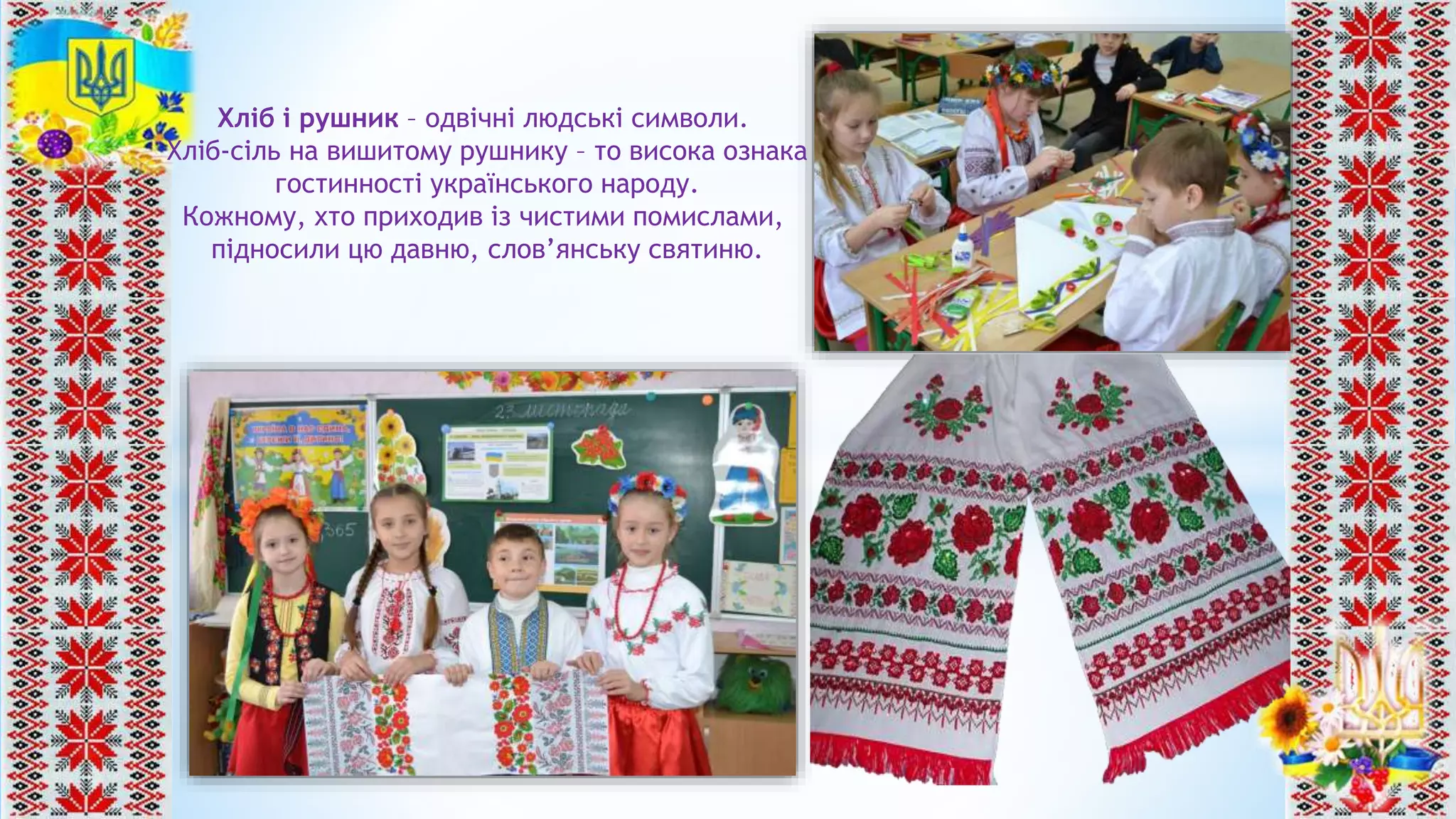 Хліб і рушник – одвічні людські символи.
Хліб-сіль на вишитому рушнику – то висока ознака
гостинності українського народу.
Кожному, хто приходив із чистими помислами,
підносили цю давню, слов’янську святиню.
 