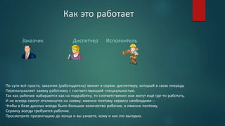 Как это работает
Заказчик Диспетчер Исполнитель
По сути всё просто, заказчик (работодатель) звонит в сервис диспетчеру, который в свою очередь
Перенаправляет заявку работнику с соответствующей специальностью.
Так как рабочие набираются как на подработку, то соответственно они могут ещё где-то работать,
И не всегда смогут откликнутся на заявку, именно поэтому сервису необходимо –
Чтобы в базе данных всегда было большое количество рабочих, и именно поэтому,
Сервису всегда требуются рабочие.
Просмотрите презентацию до конца и вы узнаете, кому и как это выгодно.
 