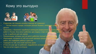 Кому это выгодно
• Студентам, им лишняя копейка никогда не помешает.
• Гостям нашего города, ситуации разные бывают, например, украли
деньги.
• Приезжим, с ближнего зарубежья имеющим разрешение на проведение
работ в России. Они могут работать где угодно, и при этом подрабатывать
у нас, в удобное для них время.
• Пенсионерам, которые уже не могут работать полный рабочий день.
• Инвалидам, которым по той или иной причине нельзя выполнять ряд
работ, мы подберем работу и для них.
• Сидящим по той, или иной причине дома.
• И тем кто уже где-то работает, подработать на выходные.
• Тем кто устал сидеть в отпуске.
 