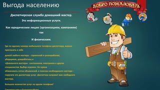 Выгода населению
Диспетчерская служба домашний мастер.
Это информационные услуги.
Как юридическим лицам (организациям, кампаниям)
так
И физическим.
Где по одному номеру мобильного телефона диспетчера, можно
пригласить к себе
домой любого мастера - строителей и разнорабочих,
уборщиков, домработниц и
«Домашнего мастера» сантехников, электриков и других
специалистов. Выбор огромен. Не нужно
обзванивать сотни объявлений, в поисках необходимого мастера -
поручите это диспетчеру услуг. Диспетчер направит вам свободного
мастера.
Большое количество услуг на одном телефоне!
 