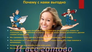 Почему с нами выгодно
 Мы учитываем кризисное состояние в стране, Наши цены динамические, скажем так
плавающие, то есть с рабочими от нашего сервиса вы всегда сможете договорится, другими
словами поторговаться.
 Мы стремимся к долго срочным, и выгодным отношениям для обоих сторон.
 Мы понимаем что в нашей стране, а в частности в нашем городе, есть люди пожилые и
малоимущие,
 Которым не под силу оплатить ту или иную услугу.
 Мы всегда сможем договорится ,и пойти на уступки с такими людьми.
 