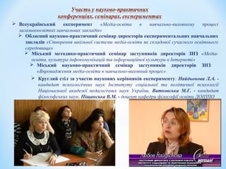  Всеукраїнський експеримент «Медіа-освіта в навчально-виховному процесі
загальноосвітніх навчальних закладів»
 Обласний науково-практичний семінар директорів експериментальних навчальних
закладів «Створення шкільної системи медіа-освіти як складової сучасного освітнього
середовища»
 Міський методико-практичний семінар заступників директорів ЗНЗ «Медіа-
освіта, культура інфокомунікацій та інформаційної культури в Інтернеті»
 Круглий стіл за участю наукових керівників експерименту: Найдьонова Л.А. -
кандидат психологічних наук Інституту соціальної та політичної психології
Національної академії педагогічних наук України, Ватковська М.Г. - кандидат
філософських наук, Піщанська В.М. - доцент кафедри філософії освіти ДОІППО
 Міський науково-практичний семінар заступників директорів ЗНЗ
«Впровадження медіа-освіти в навчально-виховний процес»
 