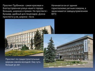 ПроспектТрубников - самая красивая и
благоустроенная улица нашего города:
большая, широкая и прямая. На проспекте -
бульвар, удобный для пешеходов. Длина
проспекта 5 км, ширина – 60 м.
Начинается он от здания
горисполкома уютным сквером, а
заканчивается заводоуправлением
ЮТЗ
Проспект по градостроительным
меркам совсем молодой. Ему чуть
больше 50 лет.
 
