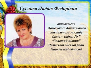 Суслова Любов Федорівна
вихователь
Лозівського дошкільного
навчального закладу
(ясла – садка) № 7
“Золотий півник”
Лозівської міської ради
Харківської області
 