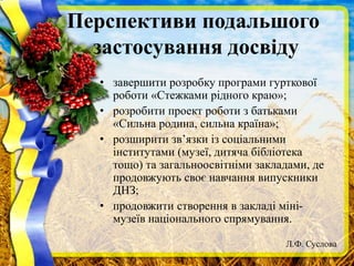 Перспективи подальшого
застосування досвіду
• завершити розробку програми гурткової
роботи «Стежками рідного краю»;
• розробити проект роботи з батьками
«Сильна родина, сильна країна»;
• розширити зв’язки із соціальними
інститутами (музеї, дитяча бібліотека
тощо) та загальноосвітніми закладами, де
продовжують своє навчання випускники
ДНЗ;
• продовжити створення в закладі міні-
музеїв національного спрямування.
Л.Ф. Суслова
 