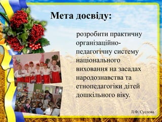 Мета досвіду:
розробити практичну
організаційно-
педагогічну систему
національного
виховання на засадах
народознавства та
етнопедагогіки дітей
дошкільного віку.
Л.Ф. Суслова
 