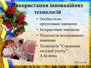 Використання інноваційних
технологій
• Особистісно -
орієнтоване навчання
• Інтерактивне навчання
• Технологія інтегрованого
навчання
• Технологія “Створення
ситуації успіху”
А.Бєлкіна
Л.Ф. Суслова
 