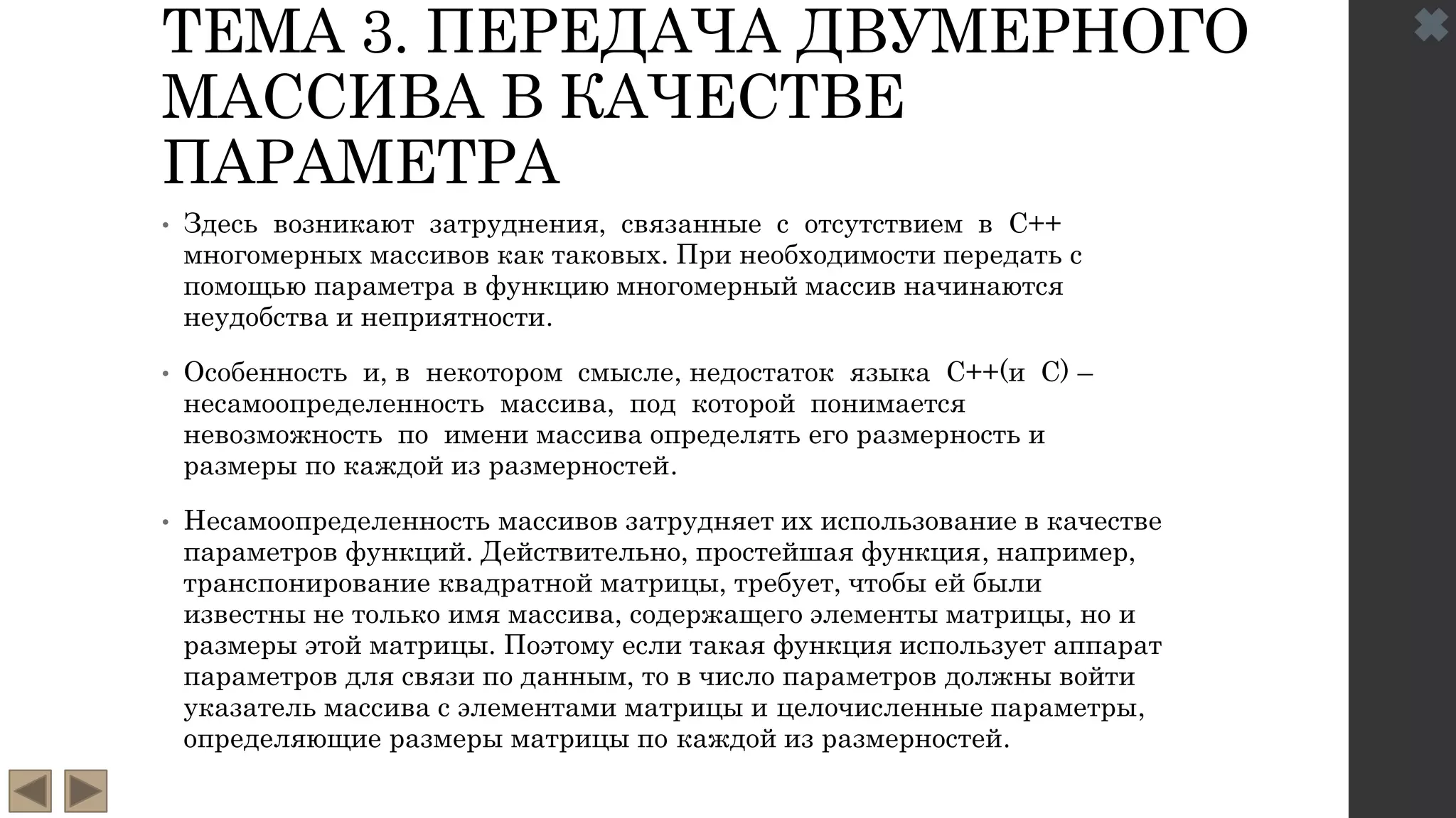 ТЕМА 3. ПЕРЕДАЧА ДВУМЕРНОГО
МАССИВА В КАЧЕСТВЕ
ПАРАМЕТРА
• Здесь возникают затруднения, связанные с отсутствием в С++
многомерных массивов как таковых. При необходимости передать с
помощью параметра в функцию многомерный массив начинаются
неудобства и неприятности.
• Особенность и, в некотором смысле, недостаток языка С++(и С) –
несамоопределенность массива, под которой понимается
невозможность по имени массива определять его размерность и
размеры по каждой из размерностей.
• Несамоопределенность массивов затрудняет их использование в качестве
параметров функций. Действительно, простейшая функция, например,
транспонирование квадратной матрицы, требует, чтобы ей были
известны не только имя массива, содержащего элементы матрицы, но и
размеры этой матрицы. Поэтому если такая функция использует аппарат
параметров для связи по данным, то в число параметров должны войти
указатель массива с элементами матрицы и целочисленные параметры,
определяющие размеры матрицы по каждой из размерностей.
 