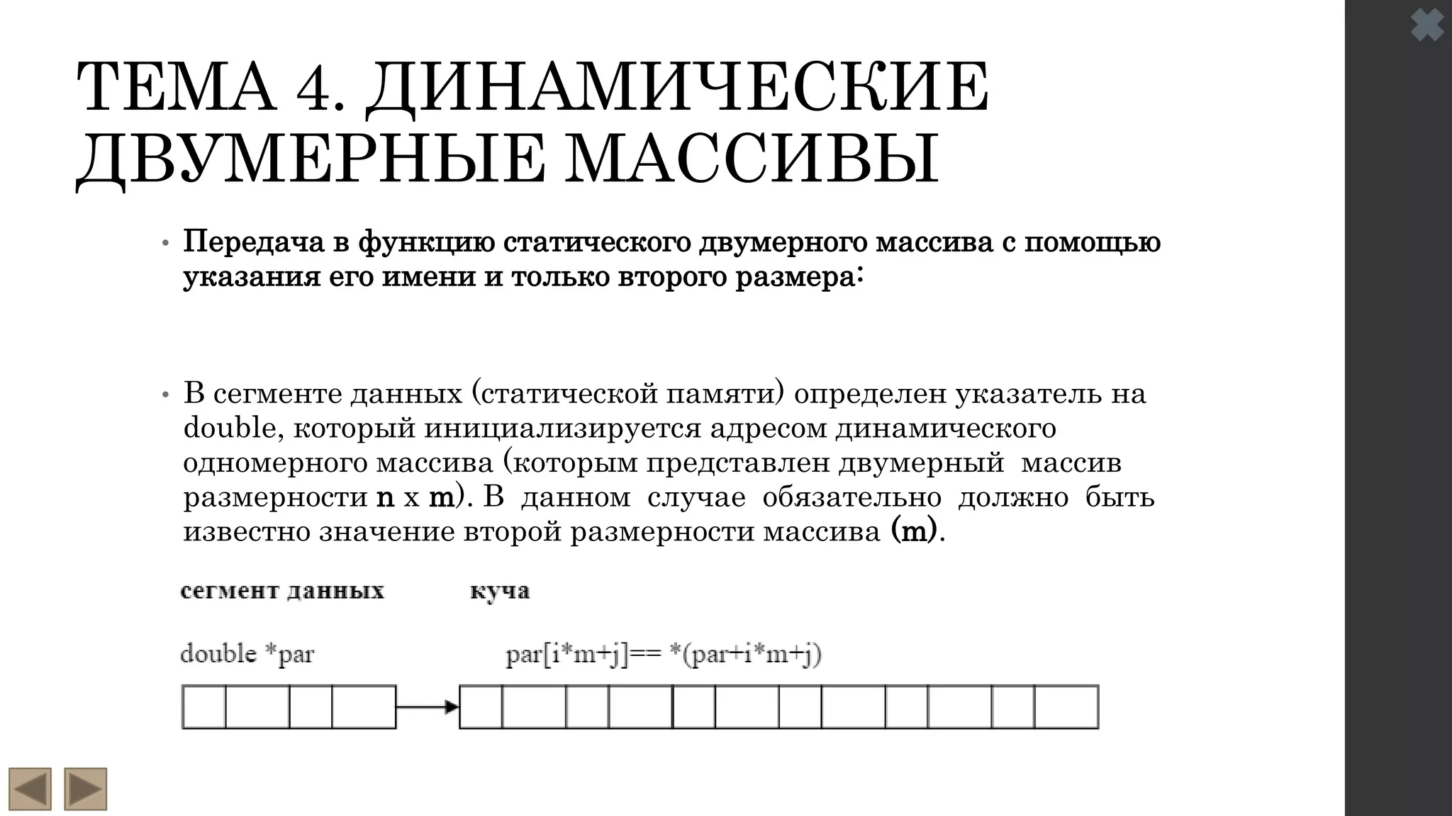 ТЕМА 4. ДИНАМИЧЕСКИЕ
ДВУМЕРНЫЕ МАССИВЫ
• Передача в функцию статического двумерного массива с помощью
указания его имени и только второго размера:
• В сегменте данных (статической памяти) определен указатель на
double, который инициализируется адресом динамического
одномерного массива (которым представлен двумерный массив
размерности n х m). В данном случае обязательно должно быть
известно значение второй размерности массива (m).
 