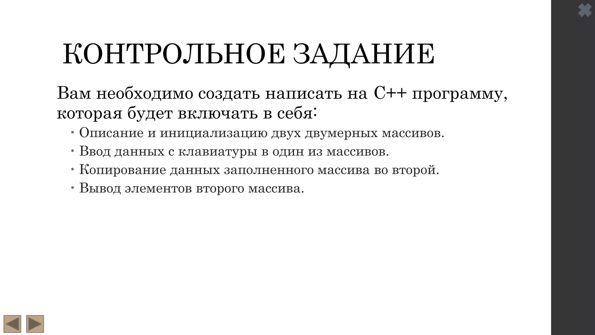 КОНТРОЛЬНОЕ ЗАДАНИЕ
Вам необходимо создать написать на C++ программу,
которая будет включать в себя:
 Описание и инициализацию двух двумерных массивов.
 Ввод данных с клавиатуры в один из массивов.
 Копирование данных заполненного массива во второй.
 Вывод элементов второго массива.
 