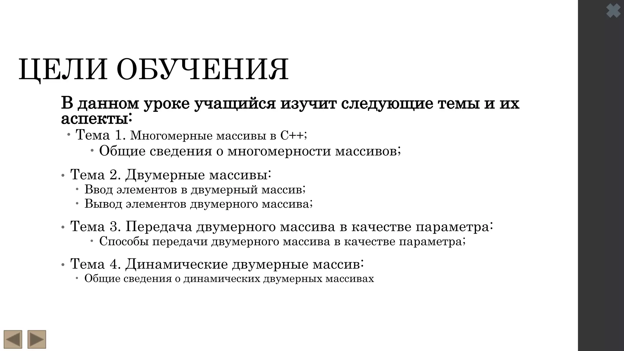 ЦЕЛИ ОБУЧЕНИЯ
В данном уроке учащийся изучит следующие темы и их
аспекты:
 Тема 1. Многомерные массивы в C++;
 Общие сведения о многомерности массивов;
• Тема 2. Двумерные массивы:
 Ввод элементов в двумерный массив;
 Вывод элементов двумерного массива;
• Тема 3. Передача двумерного массива в качестве параметра:
 Способы передачи двумерного массива в качестве параметра;
• Тема 4. Динамические двумерные массив:
 Общие сведения о динамических двумерных массивах
 
