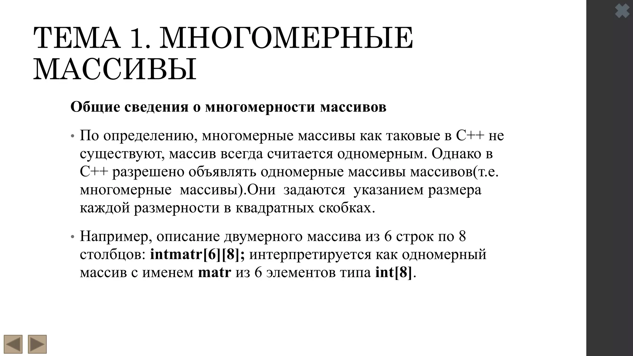 ТЕМА 1. МНОГОМЕРНЫЕ
МАССИВЫ
Общие сведения о многомерности массивов
• По определению, многомерные массивы как таковые в С++ не
существуют, массив всегда считается одномерным. Однако в
С++ разрешено объявлять одномерные массивы массивов(т.е.
многомерные массивы).Они задаются указанием размера
каждой размерности в квадратных скобках.
• Например, описание двумерного массива из 6 строк по 8
столбцов: intmatr[6][8]; интерпретируется как одномерный
массив с именем matr из 6 элементов типа int[8].
 