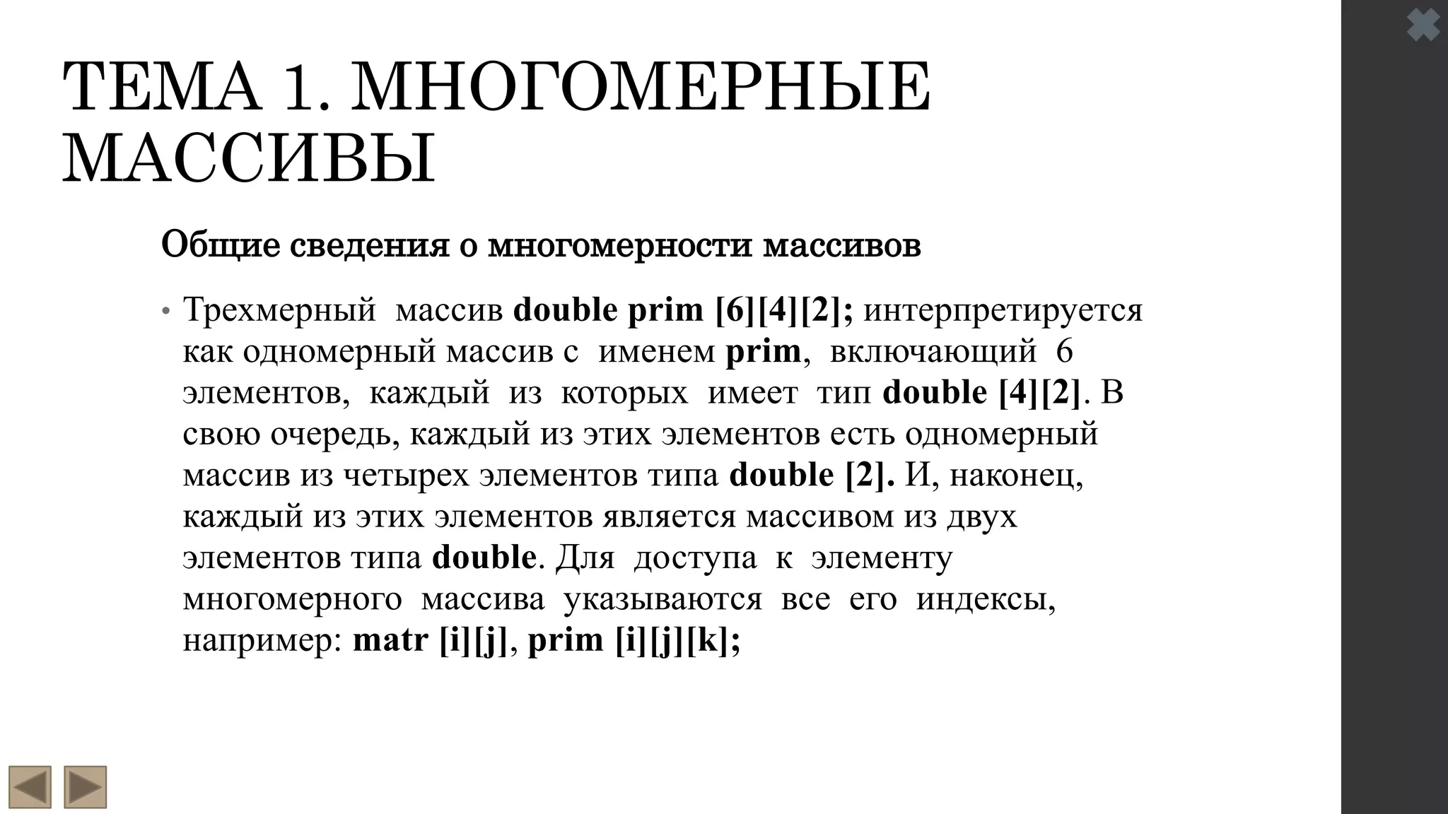 ТЕМА 1. МНОГОМЕРНЫЕ
МАССИВЫ
Общие сведения о многомерности массивов
• Трехмерный массив double prim [6][4][2]; интерпретируется
как одномерный массив с именем prim, включающий 6
элементов, каждый из которых имеет тип double [4][2]. В
свою очередь, каждый из этих элементов есть одномерный
массив из четырех элементов типа double [2]. И, наконец,
каждый из этих элементов является массивом из двух
элементов типа double. Для доступа к элементу
многомерного массива указываются все его индексы,
например: matr [i][j], prim [i][j][k];
 