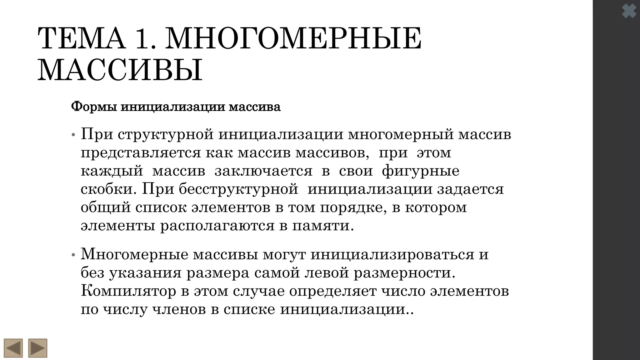 ТЕМА 1. МНОГОМЕРНЫЕ
МАССИВЫ
Формы инициализации массива
• При структурной инициализации многомерный массив
представляется как массив массивов, при этом
каждый массив заключается в свои фигурные
скобки. При бесструктурной инициализации задается
общий список элементов в том порядке, в котором
элементы располагаются в памяти.
• Многомерные массивы могут инициализироваться и
без указания размера самой левой размерности.
Компилятор в этом случае определяет число элементов
по числу членов в списке инициализации..
 