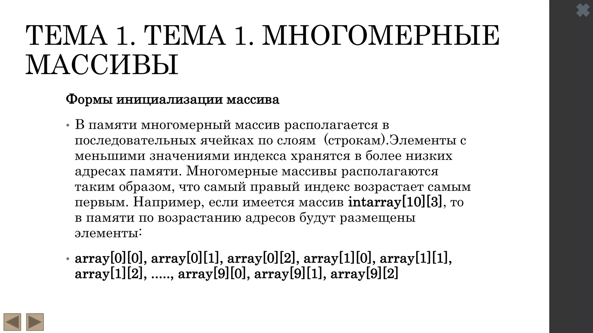 ТЕМА 1. ТЕМА 1. МНОГОМЕРНЫЕ
МАССИВЫ
Формы инициализации массива
• В памяти многомерный массив располагается в
последовательных ячейках по слоям (строкам).Элементы с
меньшими значениями индекса хранятся в более низких
адресах памяти. Многомерные массивы располагаются
таким образом, что самый правый индекс возрастает самым
первым. Например, если имеется массив intarray[10][3], то
в памяти по возрастанию адресов будут размещены
элементы:
• array[0][0], array[0][1], array[0][2], array[1][0], array[1][1],
array[1][2], ....., array[9][0], array[9][1], array[9][2]
 