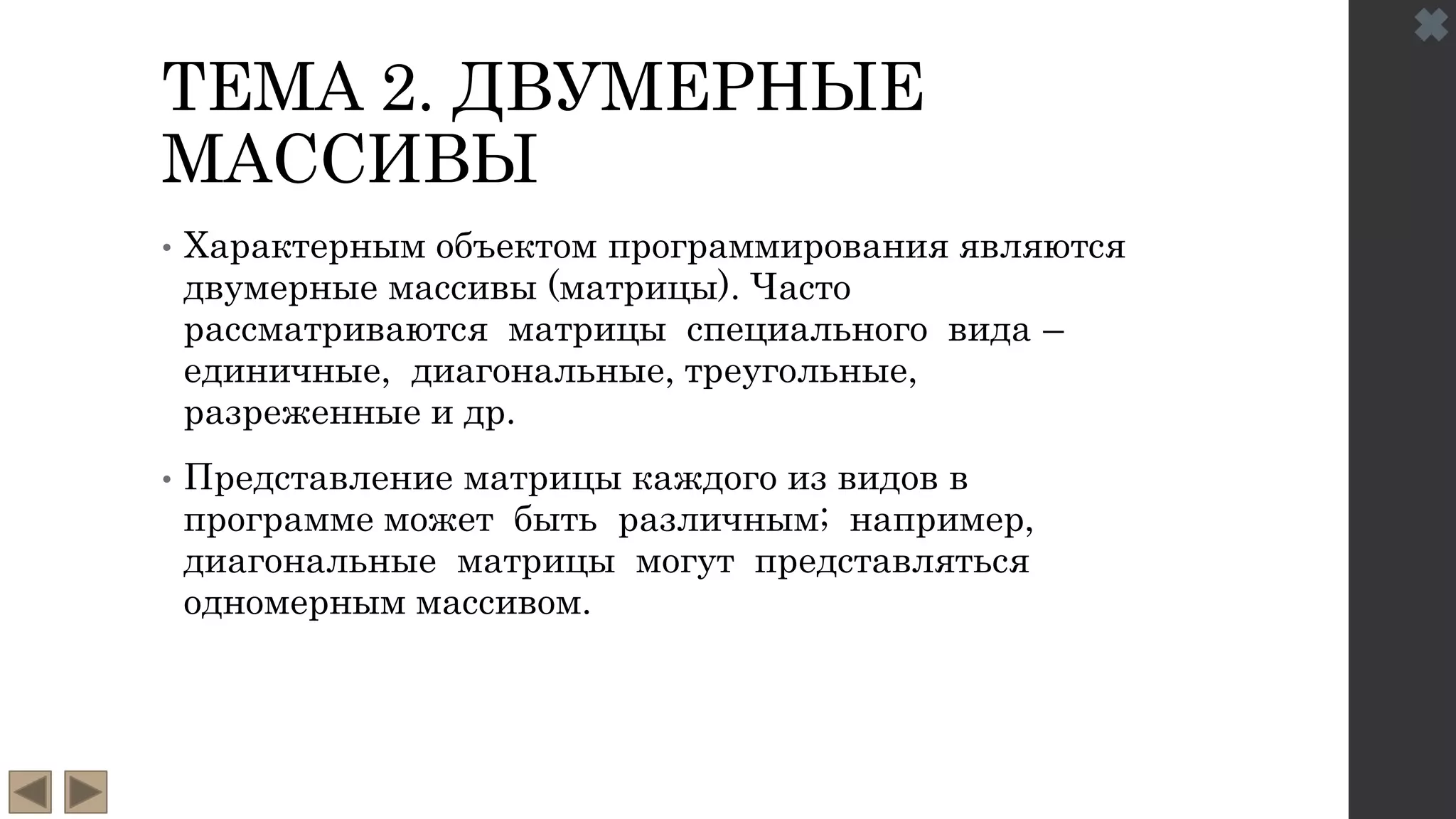 ТЕМА 2. ДВУМЕРНЫЕ
МАССИВЫ
• Характерным объектом программирования являются
двумерные массивы (матрицы). Часто
рассматриваются матрицы специального вида –
единичные, диагональные, треугольные,
разреженные и др.
• Представление матрицы каждого из видов в
программе может быть различным; например,
диагональные матрицы могут представляться
одномерным массивом.
 