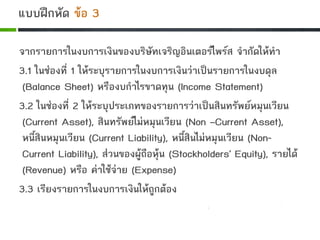 จากรายการในงบการเงินของบริษัทเจริญอินเตอรไพรส จํากัดใหทํา
3.1 ในชองที่ 1 ใหระบุรายการในงบการเงินวาเปนรายการในงบดุล
(Balance Sheet) หรืองบกําไรขาดทุน (Income Statement)
3.2 ในชองที่ 2 ใหระบุประเภทของรายการวาเปนสินทรัพยหมุนเวียน
(Current Asset), สินทรัพยไมหมุนเวียน (Non –Current Asset),
หนี้สินหมุนเวียน (Current Liability), หนี้สินไมหมุนเวียน (Non-
Current Liability), สวนของผูถือหุน (Stockholders’ Equity), รายได
(Revenue) หรือ คาใชจาย (Expense)
3.3 เรียงรายการในงบการเงินใหถูกตอง
แบบฝกหัด ขอ 3
 