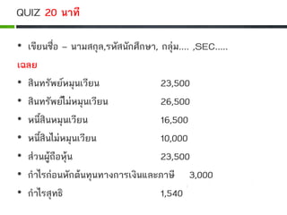 QUIZ 20 นาที
• เขียนชื่อ – นามสกุล,รหัสนักศึกษา, กลุม.... ,SEC.....
เฉลย
• สินทรัพยหมุนเวียน 23,500
• สินทรัพยไมหมุนเวียน 26,500
• หนี้สินหมุนเวียน 16,500
• หนี้สินไมหมุนเวียน 10,000
• สวนผูถือหุน 23,500
• กําไรกอนหักตนทุนทางการเงินและภาษี 3,000
• กําไรสุทธิ 1,540
 