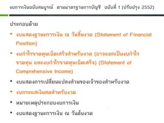 งบการเงินฉบับสมบูรณ ตามมาตรฐานการบัญชี ฉบับที่ 1 (ปรับปรุง 2552)
ประกอบดวย
• งบแสดงฐานะการเงิน ณ วันสิ้นงวด (Statement of Financial
Position)
• งบกําไรขาดทุนเบ็ดเสร็จสําหรับงวด (อาจแยกเปนงบกําไร
ขาดทุน และงบกําไรขาดทุนเบ็ดเสร็จ) (Statement of
Comprehensive Income)
• งบแสดงการเปลี่ยนแปลงสวนของเจาของสําหรับงวด
• งบกระแสเงินสดสําหรับงวด
• หมายเหตุประกอบงบการเงิน
• งบแสดงฐานะการเงิน ณ วันตนงวด
 