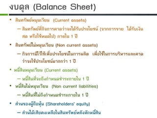 • สินทรัพยหมุนเวียน (Current assets)
– สินทรัพยที่กิจการคาดวาจะไดรับประโยชน (จากการขาย ไดรับเงิน
สด หรือใชหมดไป) ภายใน 1 ป
• สินทรัพยไมหมุนเวียน (Non current assets)
– กิจการมีไวใชเพื่อประโยชนในการผลิต เพื่อใชในการบริหารและคาด
วาจะใชประโยชนมากกวา 1 ป
• หนี้สินหมุนเวียน (Current assets)
– หนี้สินที่จะถึงกําหนดชําระภายใน 1 ป
• หนี้สินไมหมุนเวียน (Non current liabilities)
– หนี้สินที่ไมถึงกําหนดชําระภายใน 1 ป
• สวนของผูถือหุน (Shareholders' equity)
– สวนไดเสียคงเหลือในสินทรัพยหลังหักหนี้สิน
งบดุล (Balance Sheet)
 