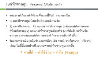 งบกําไรขาดทุน (Income Statement)
• แสดงรายไดและคาใชจายทั้งหมดที่รับรู จะแสดงเปน
• 1) งบกําไรขาดทุนเบ็ดเสร็จเพียงงบเดียวหรือ
• 2) แยกเปนสองงบ คือ งบเฉพาะกําไรขาดทุน (แสดงองคประกอบของ
กําไรหรือขาดทุน) และงบกําไรขาดทุนเบ็ดเสร็จ (งบที่ตั้งดวยกําไรหรือ
ขาดทุน และแสดงองคประกอบของกําไรขาดทุนเบ็ดเสร็จอื่น)
• วัดผลการดําเนินงานในชวงเวลาหนึ่งๆ เชน รายป รายไตรมาส หรือราย
เดือน ในที่นี่จะกลาวถึงงบเฉพาะกําไรขาดทุนเทานั้น
• รายได – คาใชจาย = กําไร (ขาดทุน)
 