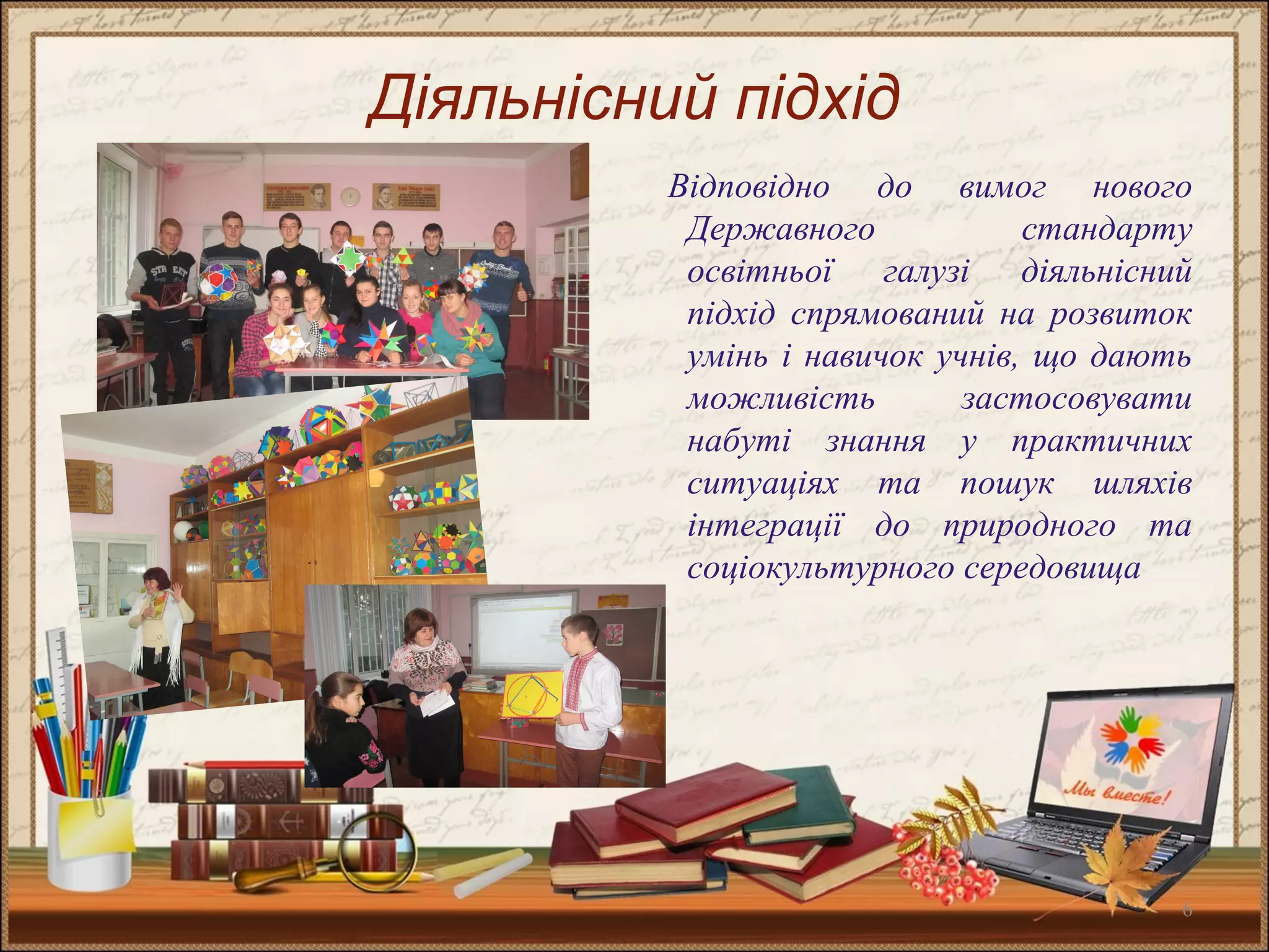 6
Діяльнісний підхід
Відповідно до вимог нового
Державного стандарту
освітньої галузі діяльнісний
підхід спрямований на розвиток
умінь і навичок учнів, що дають
можливість застосовувати
набуті знання у практичних
ситуаціях та пошук шляхів
інтеграції до природного та
соціокультурного середовища
 