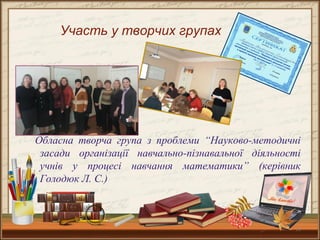 10
Обласна творча група з проблеми “Науково-методичні
засади організації навчально-пізнавальної діяльності
учнів у процесі навчання математики” (керівник
Голодюк Л. С.)
Участь у творчих групах
 