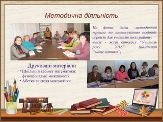 13
Методична діяльність
Друковані матеріали
• Шкільний кабінет математики:
функціональні можливості
• Абетка вчителя математики
На фото: зліва -методичний
тренінг по застосуванню освітніх
сервісів для учителів шкіл району;
внизу - журі конкурсу “Учитель
року 2016” (номінація
“математика”)
 