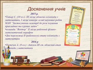 15
Досягнення учнів
2015 р.
•Татар С. (10 кл.)- ІІІ місце обласна олімпіада з
математики, І місце конкурс огляд наукових робіт
МАН “Застосування симетрії до розв’язування
прикладних та ігрових задач”
•команда “Вектор” ІІ місце районний фізико-
математичний марафон
•Два переможці ІІ (районного) етапу олімпіади з
математики
2016 р
•Тістечок А. (8 кл.) - диплом ІІІ ст. обласний етап
олімпіади з математики
 