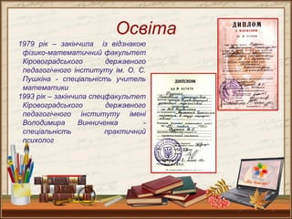 2
Освіта
1979 рік – закінчила із відзнакою
фізико-математичний факультет
Кіровоградського державного
педагогічного інституту ім. О. С.
Пушкіна - спеціальність учитель
математики
1993 рік – закінчила спецфакультет
Кіровоградського державного
педагогічного інституту імені
Володимира Винниченка -
спеціальність практичний
психолог
 