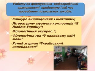 Роботу по формуванню орфографічної
грамотності продовжую і під час
проведення позакласних заходів:
• Конкурс винахідливих і кмітливих;
• Літературно- музична композиція “Я
Люблю Україну”;
• Філологічний експрес.”;
• Філологічна гра “У казковому світі
мови”
• Усний журнал “Український
калейдоскоп”
 