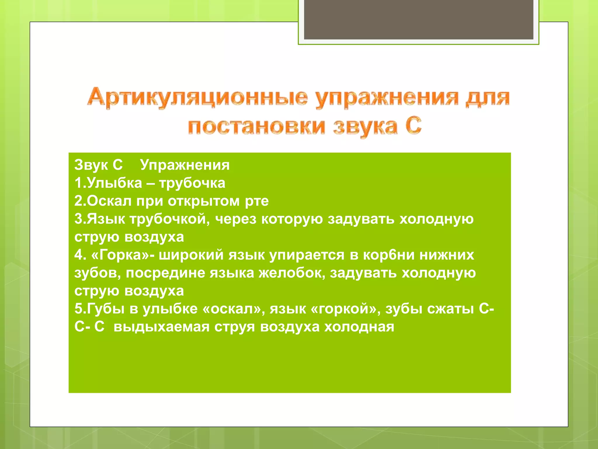 Звук [С]
Упражнения
1.Улыбка – трубочка
2.Оскал при открытом рте
3.Язык трубочкой, через которую задувать холодную
струю воздуха
4. «Горка»- широкий язык упирается в кор6ни нижних
зубов, посредине языка желобок, задувать холодную
струю воздуха
5.Губы в улыбке «оскал», язык «горкой», зубы сжаты :
С- С- С выдыхаемая струя воздуха холодная
 