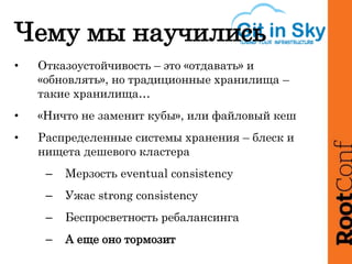 Чему мы научились
• Отказоустойчивость – это «отдавать» и
«обновлять», но традиционные хранилища –
такие хранилища…
• «Ничто не заменит кубы», или файловый кеш
• Распределенные системы хранения – блеск и
нищета дешевого кластера
– Мерзость eventual consistency
– Ужас strong consistency
– Беспросветность ребалансинга
– А еще оно тормозит
 